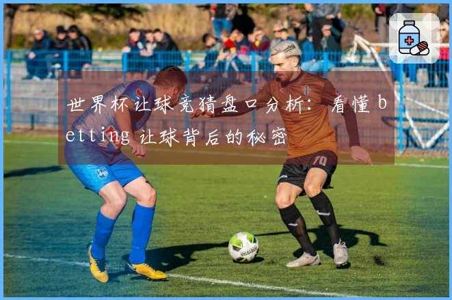 世界杯让球竞猜盘口分析：看懂 betting 让球背后的秘密
